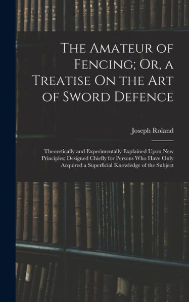 The Amateur Of Fencing; Or, A Treatise On The Art Of Sword Defence: Theoretically And Experimentally Explained Upon New Principles; Designed Chiefly ... A Superficial Knowledge Of The Subject