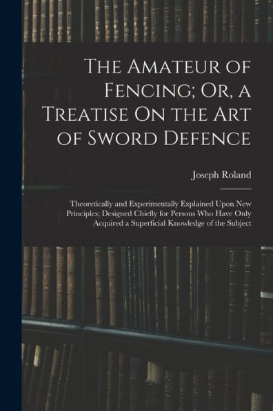The Amateur Of Fencing; Or, A Treatise On The Art Of Sword Defence: Theoretically And Experimentally Explained Upon New Principles; Designed Chiefly ... A Superficial Knowledge Of The Subject
