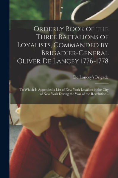 Orderly Book Of The Three Battalions Of Loyalists, Commanded By Brigadier-General Oliver De Lancey 1776-1778: To Which Is Appended A List Of New York ... New York During The War Of The Revolution--