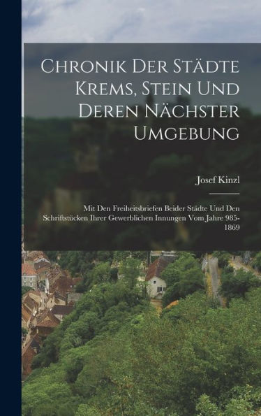 Chronik Der Städte Krems, Stein Und Deren Nächster Umgebung: Mit Den Freiheitsbriefen Beider Städte Und Den Schriftstücken Ihrer Gewerblichen Innungen Vom Jahre 985-1869 (German Edition)