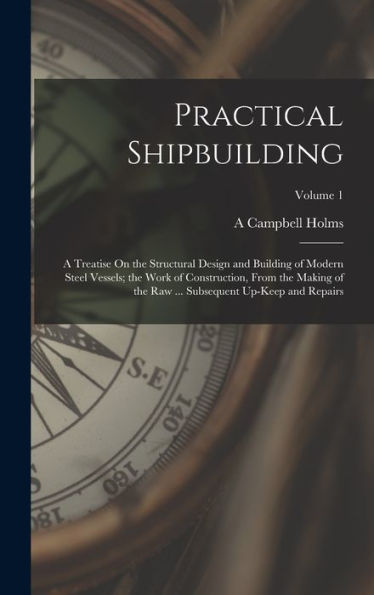 Practical Shipbuilding: A Treatise On The Structural Design And Building Of Modern Steel Vessels; The Work Of Construction, From The Making Of The Raw ... Subsequent Up-Keep And Repairs; Volume 1