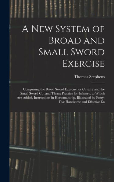 A New System Of Broad And Small Sword Exercise: Comprising The Broad Sword Exercise For Cavalry And The Small Sword Cut And Thrust Practice For ... By Forty-Five Handsome And Effective En