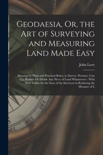 Geodaesia, Or, The Art Of Surveying And Measuring Land Made Easy: Shewing By Plain And Practical Rules, To Survey, Protract, Cast Up, Reduce Or Divide ... Of The Surveyor In Reducing The Measure Of L