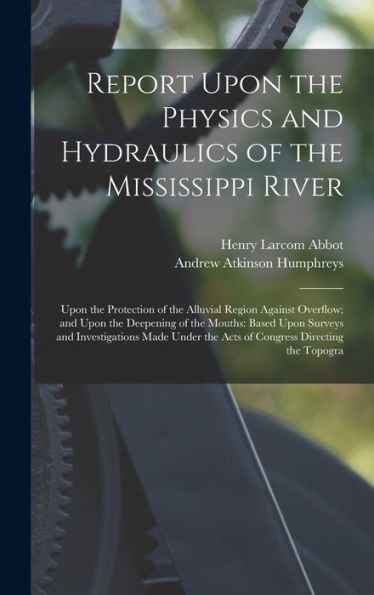 Report Upon The Physics And Hydraulics Of The Mississippi River: Upon The Protection Of The Alluvial Region Against Overflow; And Upon The Deepening ... The Acts Of Congress Directing The Topogra