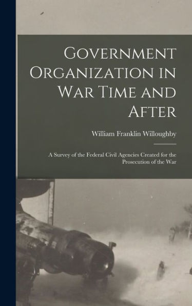 Government Organization In War Time And After: A Survey Of The Federal Civil Agencies Created For The Prosecution Of The War