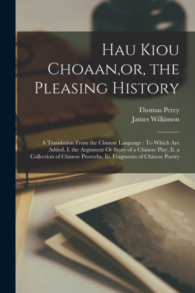 Hau Kiou Choaan, Or, The Pleasing History: A Translation From The Chinese Language: To Which Are Added, I. The Argument Or Story Of A Chinese Play, ... Proverbs, Iii. Fragments Of Chinese Poetry