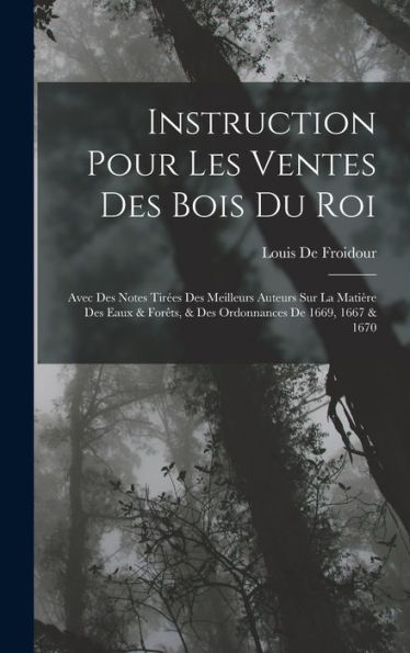 Instruction Pour Les Ventes Des Bois Du Roi: Avec Des Notes Tirées Des Meilleurs Auteurs Sur La Matière Des Eaux & Forêts, & Des Ordonnances De 1669, 1667 & 1670 (French Edition)