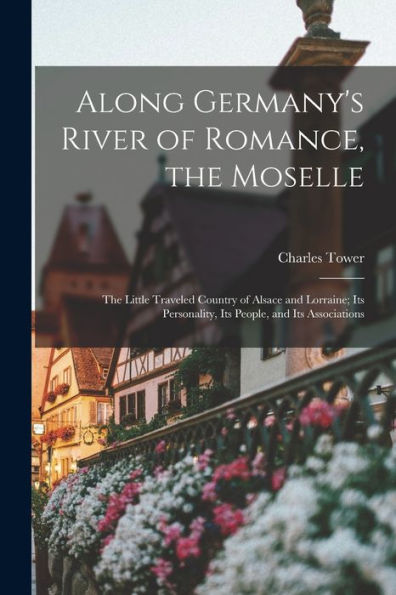 Along Germany'S River Of Romance, The Moselle: The Little Traveled Country Of Alsace And Lorraine; Its Personality, Its People, And Its Associations