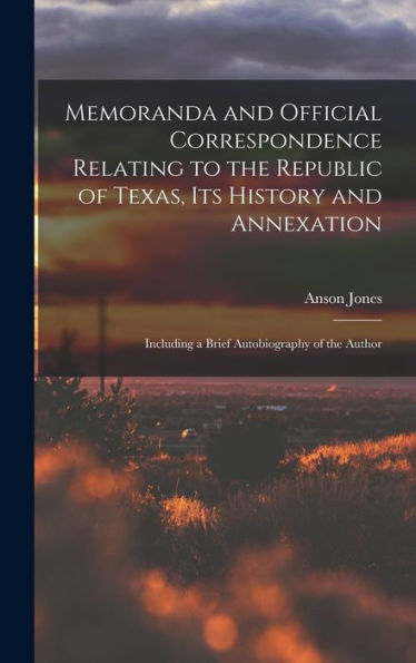 Memoranda And Official Correspondence Relating To The Republic Of Texas, Its History And Annexation: Including A Brief Autobiography Of The Author