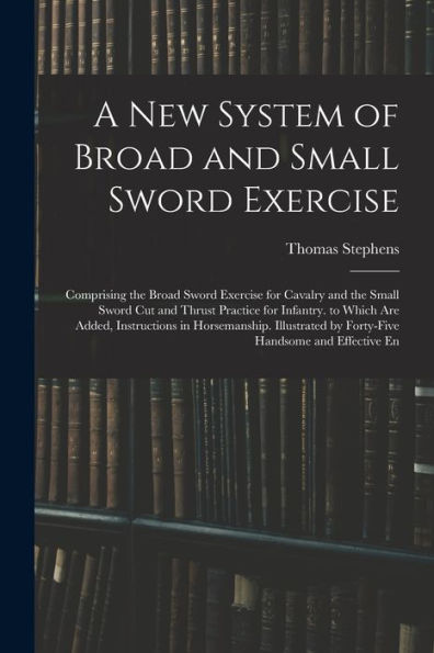 A New System Of Broad And Small Sword Exercise: Comprising The Broad Sword Exercise For Cavalry And The Small Sword Cut And Thrust Practice For ... By Forty-Five Handsome And Effective En