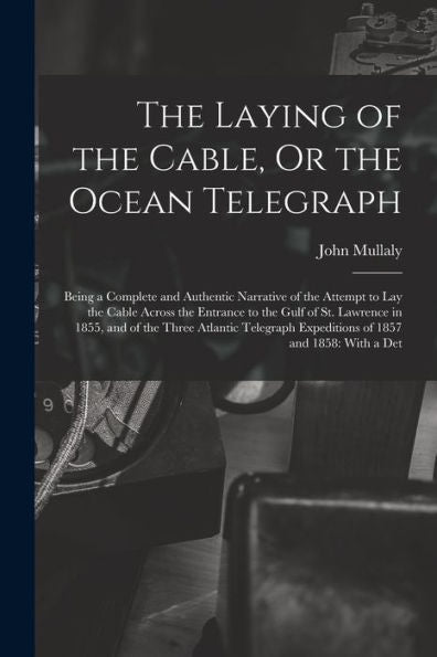 The Laying Of The Cable, Or The Ocean Telegraph: Being A Complete And Authentic Narrative Of The Attempt To Lay The Cable Across The Entrance To The ... Expeditions Of 1857 And 1858: With A Det