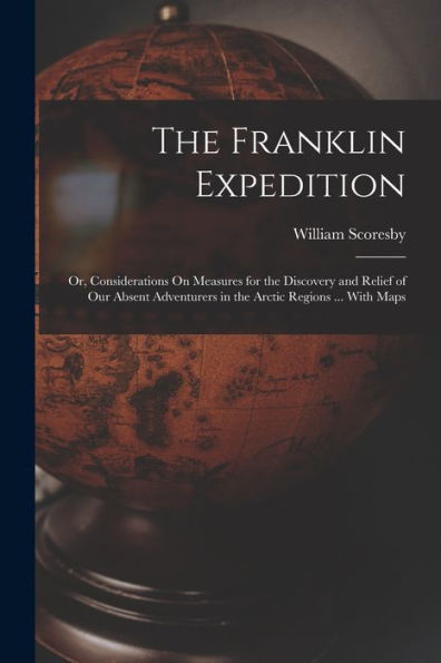 The Franklin Expedition: Or, Considerations On Measures For The Discovery And Relief Of Our Absent Adventurers In The Arctic Regions ... With Maps