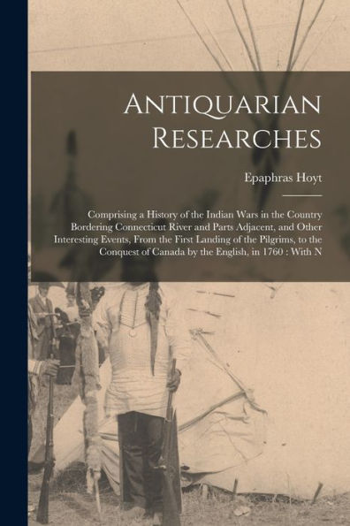 Antiquarian Researches: Comprising A History Of The Indian Wars In The Country Bordering Connecticut River And Parts Adjacent, And Other Interesting ... Of Canada By The English, In 1760: With N