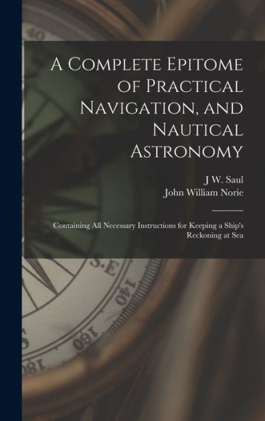 A Complete Epitome Of Practical Navigation, And Nautical Astronomy: Containing All Necessary Instructions For Keeping A Ship'S Reckoning At Sea