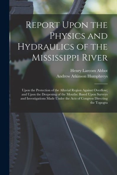 Report Upon The Physics And Hydraulics Of The Mississippi River: Upon The Protection Of The Alluvial Region Against Overflow; And Upon The Deepening ... The Acts Of Congress Directing The Topogra