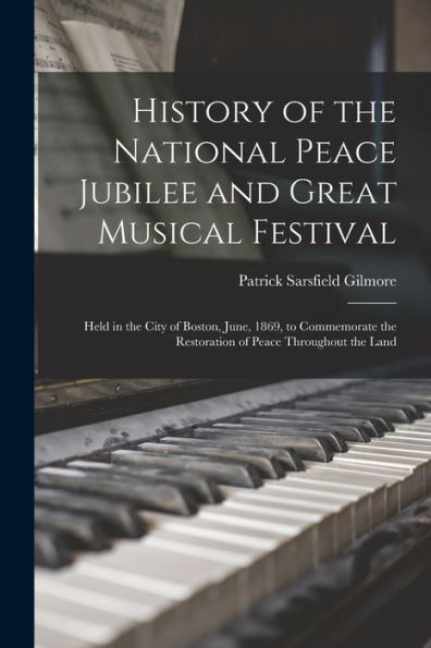 History Of The National Peace Jubilee And Great Musical Festival: Held In The City Of Boston, June, 1869, To Commemorate The Restoration Of Peace Throughout The Land