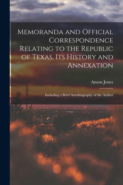 Memoranda And Official Correspondence Relating To The Republic Of Texas, Its History And Annexation: Including A Brief Autobiography Of The Author