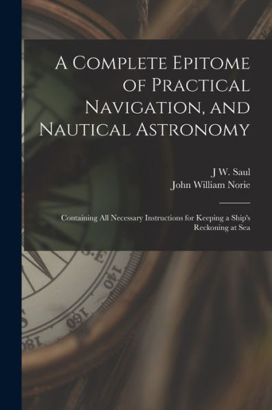A Complete Epitome Of Practical Navigation, And Nautical Astronomy: Containing All Necessary Instructions For Keeping A Ship'S Reckoning At Sea