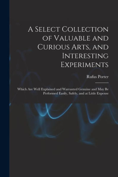 A Select Collection Of Valuable And Curious Arts, And Interesting Experiments: Which Are Well Explained And Warranted Genuine And May Be Performed Easily, Safely, And At Little Expense