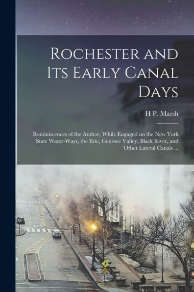 Rochester And Its Early Canal Days: Reminiscences Of The Author, While Engaged On The New York State Water-Ways, The Erie, Genesee Valley, Black River, And Other Lateral Canals ...