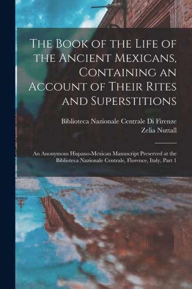 The Book Of The Life Of The Ancient Mexicans, Containing An Account Of Their Rites And Superstitions: An Anonymous Hispano-Mexican Manuscript ... Nazionale Centrale, Florence, Italy, Part 1