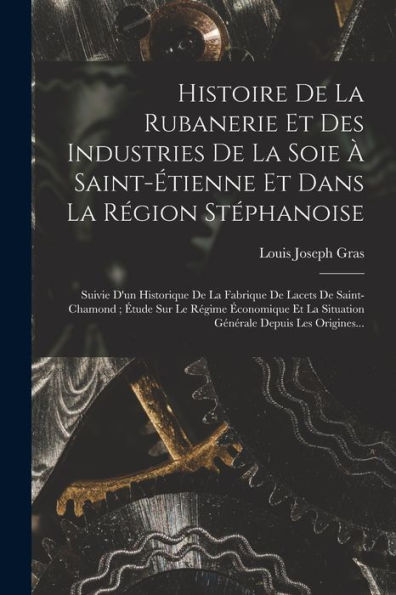 Histoire De La Rubanerie Et Des Industries De La Soie À Saint-Étienne Et Dans La Région Stéphanoise: Suivie D'Un Historique De La Fabrique De Lacets ... Depuis Les Origines... (French Edition)