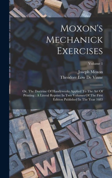 Moxon'S Mechanick Exercises: Or, The Doctrine Of Handyworks Applied To The Art Of Printing: A Literal Reprint In Two Volumes Of The First Edition Published In The Year 1683; Volume 1