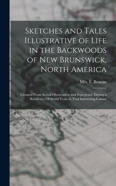 Sketches And Tales Illustrative Of Life In The Backwoods Of New Brunswick, North America: Gleaned From Actual Observation And Experience During A Residence Of Seven Years In That Interesting Colony