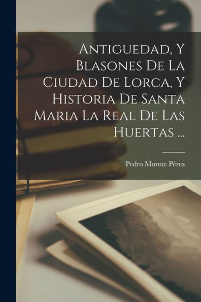 Antiguedad, Y Blasones De La Ciudad De Lorca, Y Historia De Santa Maria La Real De Las Huertas ... (Spanish Edition)