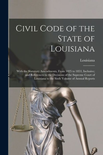 Civil Code Of The State Of Louisiana: With The Statutory Amendments, From 1825 To 1853, Inclusive; And References To The Decisions Of The Supreme ... To The Sixth Volume Of Annual Reports