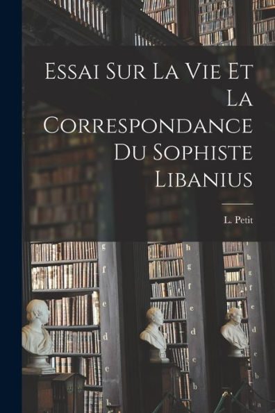 Essai Sur La Vie Et La Correspondance Du Sophiste Libanius