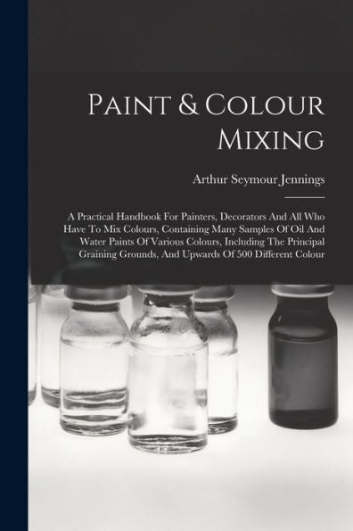 Paint & Colour Mixing: A Practical Handbook For Painters, Decorators And All Who Have To Mix Colours, Containing Many Samples Of Oil And Water Paints ... Grounds, And Upwards Of 500 Different Colour