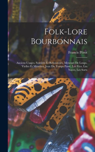 Folk-Lore Bourbonnais: Anciens Usages, Sorciers Et Rebouteurs, Meneurs De Loups, Vielles Et Musettes, Jeux Du Temps Passé, Les Fées, Les Noces, Les Sorts