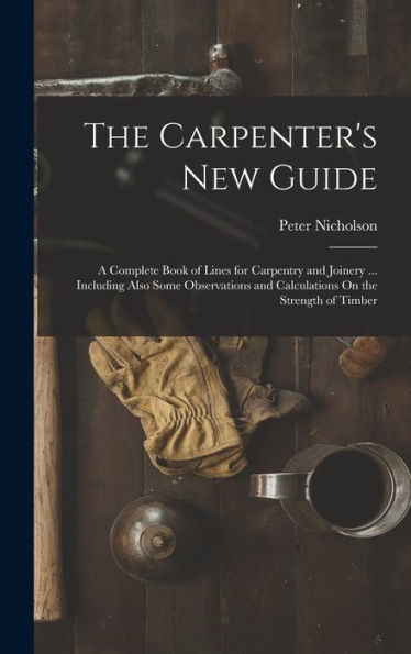 The Carpenter'S New Guide: A Complete Book Of Lines For Carpentry And Joinery ... Including Also Some Observations And Calculations On The Strength Of Timber
