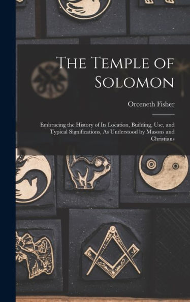 The Temple Of Solomon: Embracing The History Of Its Location, Building, Use, And Typical Significations, As Understood By Masons And Christians