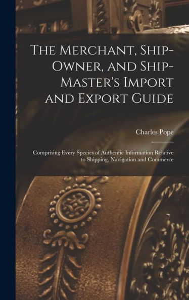 The Merchant, Ship-Owner, And Ship-Master'S Import And Export Guide: Comprising Every Species Of Authentic Information Relative To Shipping, Navigation And Commerce