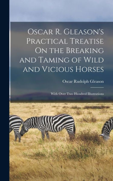 Oscar R. Gleason'S Practical Treatise On The Breaking And Taming Of Wild And Vicious Horses: With Over Two Hundred Illustrations