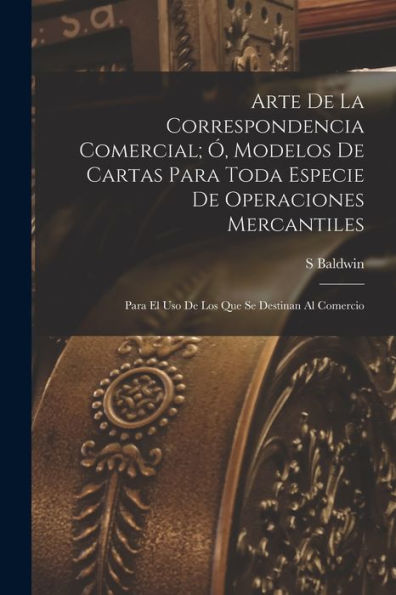 Arte De La Correspondencia Comercial; Ó, Modelos De Cartas Para Toda Especie De Operaciones Mercantiles: Para El Uso De Los Que Se Destinan Al Comercio (Spanish Edition)