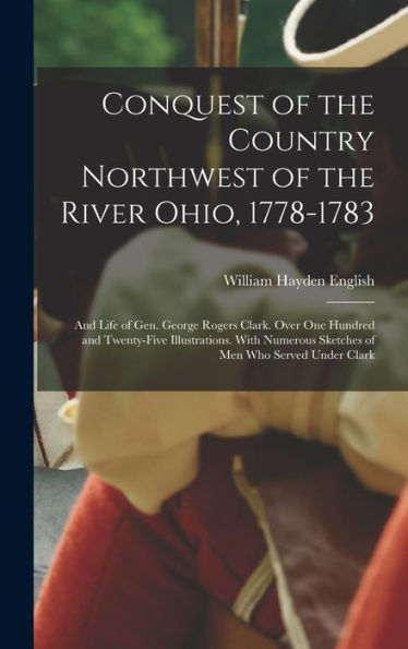 Conquest Of The Country Northwest Of The River Ohio, 1778-1783: And Life Of Gen. George Rogers Clark. Over One Hundred And Twenty-Five Illustrations. ... Sketches Of Men Who Served Under Clark