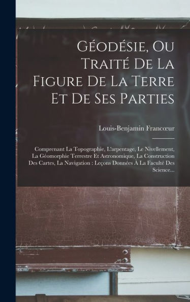 Géodésie, Ou Traité De La Figure De La Terre Et De Ses Parties: Comprenant La Topographie, L'Arpentage, Le Nivellement, La Géomorphie Terrestre Et ... À La Faculté Des Science... (French Edition)