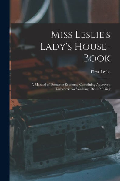 Miss Leslie'S Lady'S House-Book; A Manual Of Domestic Economy Containing Approved Directions For Washing, Dress-Making