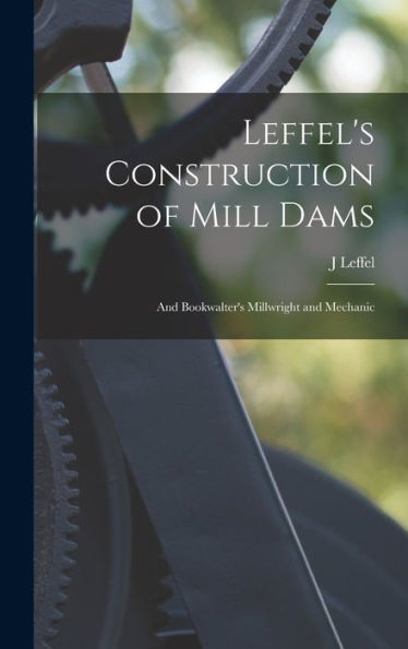 Leffel'S Construction Of Mill Dams: And Bookwalter'S Millwright And Mechanic