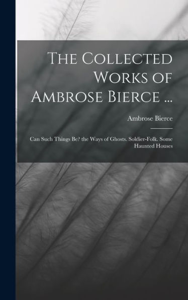 The Collected Works Of Ambrose Bierce ...: Can Such Things Be? The Ways Of Ghosts. Soldier-Folk. Some Haunted Houses