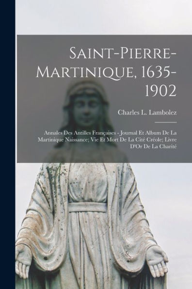 Saint-Pierre-Martinique, 1635-1902: Annales Des Antilles Françaises - Journal Et Album De La Martinique Naissance; Vie Et Mort De La Cité Créole; Livre D'Or De La Charité (French Edition)