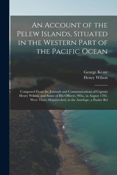 An Account Of The Pelew Islands, Situated In The Western Part Of The Pacific Ocean: Composed From The Journals And Communications Of Captain Henry ... Shipwrecked, In The Antelope, A Packet Bel