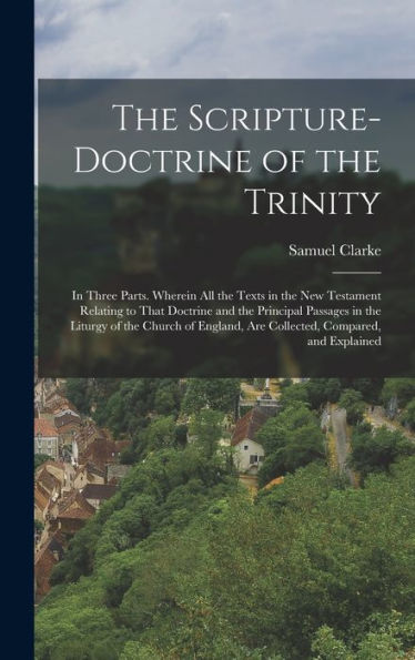 The Scripture-Doctrine Of The Trinity: In Three Parts. Wherein All The Texts In The New Testament Relating To That Doctrine And The Principal Passages ... Are Collected, Compared, And Explained