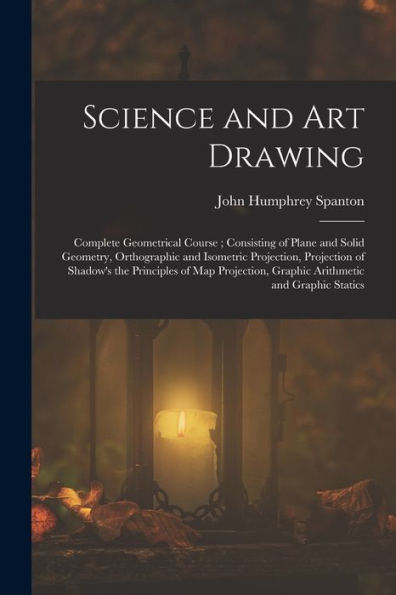 Science And Art Drawing: Complete Geometrical Course; Consisting Of Plane And Solid Geometry, Orthographic And Isometric Projection, Projection Of ... Graphic Arithmetic And Graphic Statics
