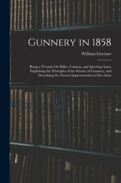 Gunnery In 1858: Being A Treatise On Rifles, Cannon, And Sporting Arms; Explaining The Principles Of The Science Of Gunnery, And Describing The Newest Improvements In Fire-Arms
