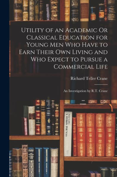 Utility Of An Academic Or Classical Education For Young Men Who Have To Earn Their Own Living And Who Expect To Pursue A Commercial Life: An Investigation By R.T. Crane