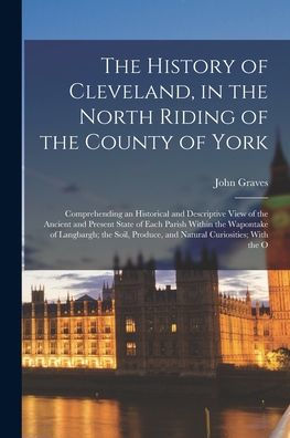 The History Of Cleveland, In The North Riding Of The County Of York: Comprehending An Historical And Descriptive View Of The Ancient And Present State ... Produce, And Natural Curiosities; With The O